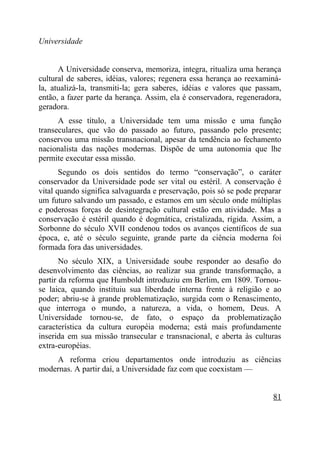 Universidade


      A Universidade conserva, memoriza, integra, ritualiza uma herança
cultural de saberes, idéias, valores; regenera essa herança ao reexaminá-
la, atualizá-la, transmiti-la; gera saberes, idéias e valores que passam,
então, a fazer parte da herança. Assim, ela é conservadora, regeneradora,
geradora.
      A esse título, a Universidade tem uma missão e uma função
transeculares, que vão do passado ao futuro, passando pelo presente;
conservou uma missão transnacional, apesar da tendência ao fechamento
nacionalista das nações modernas. Dispõe de uma autonomia que lhe
permite executar essa missão.
       Segundo os dois sentidos do termo “conservação”, o caráter
conservador da Universidade pode ser vital ou estéril. A conservação é
vital quando significa salvaguarda e preservação, pois só se pode preparar
um futuro salvando um passado, e estamos em um século onde múltiplas
e poderosas forças de desintegração cultural estão em atividade. Mas a
conservação é estéril quando é dogmática, cristalizada, rígida. Assim, a
Sorbonne do século XVII condenou todos os avanços científicos de sua
época, e, até o século seguinte, grande parte da ciência moderna foi
formada fora das universidades.
       No século XIX, a Universidade soube responder ao desafio do
desenvolvimento das ciências, ao realizar sua grande transformação, a
partir da reforma que Humboldt introduziu em Berlim, em 1809. Tornou-
se laica, quando instituiu sua liberdade interna frente à religião e ao
poder; abriu-se à grande problematização, surgida com o Renascimento,
que interroga o mundo, a natureza, a vida, o homem, Deus. A
Universidade tornou-se, de fato, o espaço da problematização
característica da cultura européia moderna; está mais profundamente
inserida em sua missão transecular e transnacional, e aberta às culturas
extra-européias.
    A reforma criou departamentos onde introduziu as ciências
modernas. A partir daí, a Universidade faz com que coexistam —


                                                                       81
 