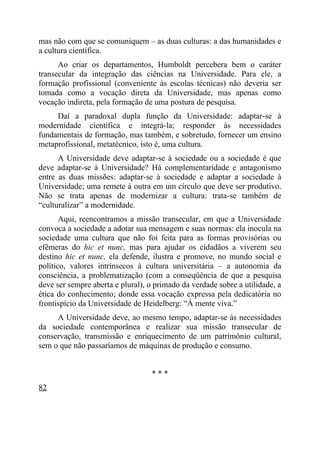 mas não com que se comuniquem – as duas culturas: a das humanidades e
a cultura científica.
      Ao criar os departamentos, Humboldt percebera bem o caráter
transecular da integração das ciências na Universidade. Para ele, a
formação profissional (conveniente às escolas técnicas) não deveria ser
tomada como a vocação direta da Universidade, mas apenas como
vocação indireta, pela formação de uma postura de pesquisa.
     Daí a paradoxal dupla função da Universidade: adaptar-se à
modernidade científica e integrá-la; responder às necessidades
fundamentais de formação, mas também, e sobretudo, fornecer um ensino
metaprofissional, metatécnico, isto é, uma cultura.
      A Universidade deve adaptar-se à sociedade ou a sociedade é que
deve adaptar-se à Universidade? Há complementaridade e antagonismo
entre as duas missões: adaptar-se à sociedade e adaptar a sociedade à
Universidade; uma remete à outra em um círculo que deve ser produtivo.
Não se trata apenas de modernizar a cultura: trata-se também de
“culturalizar” a modernidade.
       Aqui, reencontramos a missão transecular, em que a Universidade
convoca a sociedade a adotar sua mensagem e suas normas: ela inocula na
sociedade uma cultura que não foi feita para as formas provisórias ou
efêmeras do hic et nunc, mas para ajudar os cidadãos a viverem seu
destino hic et nunc, ela defende, ilustra e promove, no mundo social e
político, valores intrínsecos à cultura universitária – a autonomia da
consciência, a problematização (com a conseqüência de que a pesquisa
deve ser sempre aberta e plural), o primado da verdade sobre a utilidade, a
ética do conhecimento; donde essa vocação expressa pela dedicatória no
frontispício da Universidade de Heidelberg: “À mente viva.”
     A Universidade deve, ao mesmo tempo, adaptar-se às necessidades
da sociedade contemporânea e realizar sua missão transecular de
conservação, transmissão e enriquecimento de um patrimônio cultural,
sem o que não passaríamos de máquinas de produção e consumo.


                                  ***
82
 