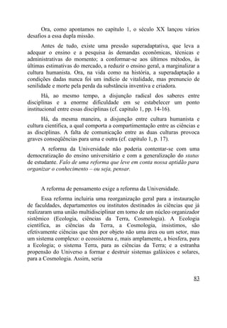 Ora, como apontamos no capítulo 1, o século XX lançou vários
desafios a essa dupla missão.
      Antes de tudo, existe uma pressão superadaptativa, que leva a
adequar o ensino e a pesquisa às demandas econômicas, técnicas e
administrativas do momento; a conformar-se aos últimos métodos, às
últimas estimativas do mercado, a reduzir o ensino geral, a marginalizar a
cultura humanista. Ora, na vida como na história, a superadaptação a
condições dadas nunca foi um indício de vitalidade, mas prenuncio de
senilidade e morte pela perda da substância inventiva e criadora.
       Há, ao mesmo tempo, a disjunção radical dos saberes entre
disciplinas e a enorme dificuldade em se estabelecer um ponto
institucional entre essas disciplinas (cf. capítulo 1, pp. 14-16).
      Há, da mesma maneira, a disjunção entre cultura humanista e
cultura científica, a qual comporta a compartimentação entre as ciências e
as disciplinas. A falta de comunicação entre as duas culturas provoca
graves conseqüências para uma e outra (cf. capítulo 1, p. 17).
      A reforma da Universidade não poderia contentar-se com uma
democratização do ensino universitário e com a generalização do status
de estudante. Falo de uma reforma que leve em conta nossa aptidão para
organizar o conhecimento – ou seja, pensar.


     A reforma de pensamento exige a reforma da Universidade.
      Essa reforma incluiria uma reorganização geral para a instauração
de faculdades, departamentos ou institutos destinados às ciências que já
realizaram uma união multidisciplinar em torno de um núcleo organizador
sistêmico (Ecologia, ciências da Terra, Cosmologia). A Ecologia
científica, as ciências da Terra, a Cosmologia, insistimos, são
efetivamente ciências que têm por objeto não uma área ou um setor, mas
um sistema complexo: o ecossistema e, mais amplamente, a biosfera, para
a Ecologia; o sistema Terra, para as ciências da Terra; e a estranha
propensão do Universo a formar e destruir sistemas galáxicos e solares,
para a Cosmologia. Assim, seria


                                                                       83
 