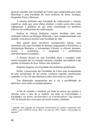 possível conceber uma Faculdade do Cosmo (que compreenda uma seção
filosófica) e uma Faculdade da Terra (ciências da Terra, Ecologia,
Geografias Física e Humana).
      A reforma instituiria uma Faculdade do conhecimento e ciências
cognitivas, ainda que, nesse último domínio, a união ocorra mais como
superposição e polêmica do que como centralização no problema
reflexivo do conhecimento do conhecimento.
      Embora as ciências biológicas estejam divididas entre uma
unificação redutora na Biologia Molecular e uma compartimentação sem
unidade, seria preciso instituir uma Faculdade da vida.
      Sem esperar pelas inevitáveis recomposições futuras, seria
importante criar uma Faculdade do humano (reagrupando a Pré-história, a
Antropologia Biológica, a Antropologia Cultural, as ciências humanas,
sociais    e     econômicas,    e    integrando     a     problemática
indivíduo/espécie/sociedade) .
      A História deveria ter uma Faculdade plena e completa, onde
seriam ensinadas não só a história nacional e mundial, mas também a das
grandes civilizações da Ásia, África e das Américas.
        Podemos imaginar uma Faculdade dos problemas globalizados.
      Enfim, a preservação das Faculdades de Letras seria acompanhada
de uma revitalização de seu ensino, conforme sugerido anteriormente
(capítulos 3 e 4), e de uma abertura às artes, bem como ao cinema.
     Tais disposições assegurariam por si sós a possibilidade de
diplomas e teses multi ou transdisciplinares.


      A fim de instaurar e ramificar um modo de pensar que permita a
reforma, seria o caso de se instituir, em todas as Universidades e
Faculdades, um dízimo epistemológico ou transdisciplinar4, que retiraria
10% da duração dos cursos para um ensino comum, orientado
_____________________

4
  Segundo uma sugestão do Congresso Internacional de Locarno, organizado pelo
CIRET e pela UNESCO (30 de abril-2 de maio de 1997): “Qual a universidade do
amanhã?”



84
 