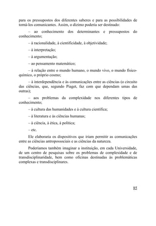 para os pressupostos dos diferentes saberes e para as possibilidades de
torná-los comunicantes. Assim, o dízimo poderia ser destinado:
     – ao conhecimento dos determinantes e pressupostos do
conhecimento;
     – à racionalidade, à cientificidade, à objetividade;
     – à interpretação;
     – à argumentação;
     – ao pensamento matemático;
     – à relação entre o mundo humano, o mundo vivo, o mundo físico-
químico, o próprio cosmo;
      – à interdependência e às comunicações entre as ciências (o circuito
das ciências, que, segundo Piaget, faz com que dependam umas das
outras);
     – aos problemas da complexidade nos diferentes tipos de
conhecimento;
     – à cultura das humanidades e à cultura científica;
     – à literatura e às ciências humanas;
     – à ciência, à ética, à política;
     – etc.
      Ele elaboraria os dispositivos que iriam permitir as comunicações
entre as ciências antropossociais e as ciências da natureza.
      Poderíamos também imaginar a instituição, em cada Universidade,
de um centro de pesquisas sobre os problemas de complexidade e de
transdisciplinaridade, bem como oficinas destinadas às problemáticas
complexas e transdisciplinares.




                                                                       85
 
