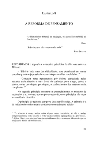 CAPÍTULO 8


                  A REFORMA DE PENSAMENTO


                    “O Iluminismo depende da educação, e a educação depende do
                    Iluminismo.”
                                                                                 KANT
                    “Sei tudo, mas não compreendo nada.”
                                                                        RENÉ DAUMAL




RECORDEMOS o segundo e o terceiro princípios do Discurso sobre o
Método1:
      – “Divisar cada uma das dificuldades, que examinarei em tantas
parcelas quanto seja possível e requerido para melhor resolvê-las...”
      – “Conduzir meus pensamentos por ordem, começando pelos
assuntos mais simples e mais fáceis de conhecer, para atingir, pouco a
pouco, como que degrau por degrau, o conhecimento dos assuntos mais
complexos...”
      No segundo princípio encontra-se, potencialmente, o princípio de
separação, e no terceiro, o princípio de redução; esses princípios vão reger
a consciência científica.
      O princípio de redução comporta duas ramificações. A primeira é a
da redução do conhecimento do todo ao conhecimento adicio-
_____________________

1
   “O primeiro é nunca aceitar coisa alguma como verdadeira, se não a souber
comprovadamente como tal; isto é, evitar cuidadosamente a precipitação e a prevenção...
O último é fazer, em tudo, um levantamento tão completo e um exame tão amplo, que eu
esteja certo de não ter omitido nada.”



                                                                                    87
 