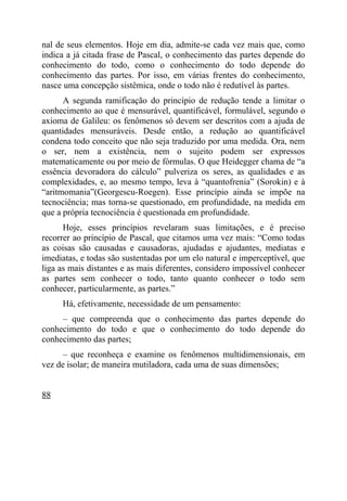 nal de seus elementos. Hoje em dia, admite-se cada vez mais que, como
indica a já citada frase de Pascal, o conhecimento das partes depende do
conhecimento do todo, como o conhecimento do todo depende do
conhecimento das partes. Por isso, em várias frentes do conhecimento,
nasce uma concepção sistêmica, onde o todo não é redutível às partes.
      A segunda ramificação do princípio de redução tende a limitar o
conhecimento ao que é mensurável, quantificável, formulável, segundo o
axioma de Galileu: os fenômenos só devem ser descritos com a ajuda de
quantidades mensuráveis. Desde então, a redução ao quantificável
condena todo conceito que não seja traduzido por uma medida. Ora, nem
o ser, nem a existência, nem o sujeito podem ser expressos
matematicamente ou por meio de fórmulas. O que Heidegger chama de “a
essência devoradora do cálculo” pulveriza os seres, as qualidades e as
complexidades, e, ao mesmo tempo, leva à “quantofrenia” (Sorokin) e à
“aritmomania”(Georgescu-Roegen). Esse princípio ainda se impõe na
tecnociência; mas torna-se questionado, em profundidade, na medida em
que a própria tecnociência é questionada em profundidade.
      Hoje, esses princípios revelaram suas limitações, e é preciso
recorrer ao princípio de Pascal, que citamos uma vez mais: “Como todas
as coisas são causadas e causadoras, ajudadas e ajudantes, mediatas e
imediatas, e todas são sustentadas por um elo natural e imperceptível, que
liga as mais distantes e as mais diferentes, considero impossível conhecer
as partes sem conhecer o todo, tanto quanto conhecer o todo sem
conhecer, particularmente, as partes.”
     Há, efetivamente, necessidade de um pensamento:
     – que compreenda que o conhecimento das partes depende do
conhecimento do todo e que o conhecimento do todo depende do
conhecimento das partes;
      – que reconheça e examine os fenômenos multidimensionais, em
vez de isolar; de maneira mutiladora, cada uma de suas dimensões;


88
 