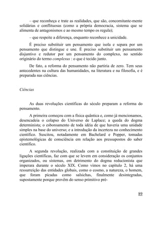 – que reconheça e trate as realidades, que são, concomitante-mente
solidárias e conflituosas (como a própria democracia, sistema que se
alimenta de antagonismos e ao mesmo tempo os regula);
     – que respeite a diferença, enquanto reconhece a unicidade.
      É preciso substituir um pensamento que isola e separa por um
pensamento que distingue e une. É preciso substituir um pensamento
disjuntivo e redutor por um pensamento do complexo, no sentido
originário do termo complexus : o que é tecido junto.
      De fato, a reforma do pensamento não partiria de zero. Tem seus
antecedentes na cultura das humanidades, na literatura e na filosofia, e é
preparada nas ciências.


Ciências


     As duas revoluções científicas do século preparam a reforma do
pensamento.
      A primeira começou com a física quântica e, como já mencionamos,
desencadeia o colapso do Universo de Laplace; a queda do dogma
determinista; o esboroamento de toda idéia de que haveria uma unidade
simples na base do universo; e a introdução da incerteza no conhecimento
científico. Suscitou, notadamente em Bachelard e Popper, tomadas
epistemológicas de consciência em relação aos pressupostos do saber
científico.
      A segunda revolução, realizada com a constituição de grandes
ligações científicas, faz com que se levem em consideração os conjuntos
organizados, ou sistemas, em detrimento do dogma reducionista que
imperara durante o século XIX. Como vimos no capítulo 2, há uma
ressurreição das entidades globais, como o cosmo, a natureza, o homem,
que foram picadas como salsichas, finalmente desintegradas,
supostamente porque provêm do senso primitivo pré-


                                                                       89
 