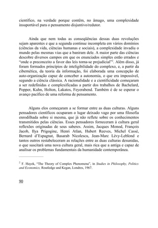científico, na verdade porque contêm, no âmago, uma complexidade
insuportável para o pensamento disjuntivo/redutor.


      Ainda que nem todas as conseqüências dessas duas revoluções
sejam aparentes e que a segunda continue incompleta em vários domínios
(ciências da vida, ciências humanas e sociais), a complexidade invadiu o
mundo pelas mesmas vias que a baniram dele. A maior parte das ciências
descobre diversos campos em que os enunciados simples estão errados e
“onde o preconceito a favor das leis torna-se prejudicial”2. Além disso, já
foram formados princípios de inteligibilidade do complexo, e, a partir da
cibernética, da teoria da informação, foi elaborada uma concepção de
auto-organização capaz de conceber a autonomia, o que era impossível,
segundo a ciência clássica. A racionalidade e a cientificidade começaram
a ser redefinidas e complexificadas a partir dos trabalhos de Bachelard,
Popper, Kuhn, Holton, Lakatos, Feyerabend. Também é de se esperar o
avanço pacífico de uma reforma de pensamento.


      Alguns elos começaram a se formar entre as duas culturas. Alguns
pensadores científicos ocuparam o lugar deixado vago por uma filosofia
enrodilhada sobre si mesma, que já não reflete sobre os conhecimentos
transmitidos pelas ciências. Esses pensadores forneceram à cultura geral
reflexões originadas de seus saberes. Assim, Jacques Monod, François
Jacob, Ilya Prigogine, Henri Atlan, Hubert Reeves, Michel Cassé,
Bernard d’Espagnat, Basarab Nicolescu, Jean-Marc Lévy-Leblond e
tantos outros restabeleceram as relações entre as duas culturas desunidas,
o que suscitará uma nova cultura geral, mais rica que a antiga e capaz de
analisar os problemas fundamentais da humanidade contemporânea.
_____________________

2
  F. Hayek, “The Theory of Complex Phenomena”, in Studies in Philosophy, Politics
and Economics, Routledge and Kegan, Londres, 1967.



90
 
