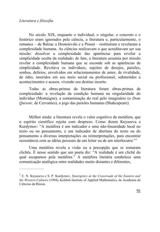 Literatura e filosofia


      No século XIX, enquanto o individual, o singular, o concreto e o
histórico eram ignorados pela ciência, a literatura e, particularmente, o
romance – de Balzac a Dostoievski e a Proust – restituíram e revelaram a
complexidade humana. As ciências realizavam o que acreditavam ser sua
missão: dissolver a complexidade das aparências para revelar a
simplicidade oculta da realidade; de fato, a literatura assumia por missão
revelar a complexidade humana que se esconde sob as aparências de
simplicidade. Revelava os indivíduos, sujeitos de desejos, paixões,
sonhos, delírios; envolvidos em relacionamentos de amor, de rivalidade,
de ódio; inseridos em seu meio social ou profissional; submetidos a
acontecimentos e acasos, vivendo seu destino incerto.
      Todas as obras-primas da literatura foram obras-primas de
complexidade: a revelação da condição humana na singularidade do
indivíduo (Montaigne), a contaminação do real pelo imaginário (o Dom
Quixote, de Cervantes), o jogo das paixões humanas (Shakespeare).


      Melhor ainda: a literatura revela o valor cognitivo da metáfora, que
o espírito científico rejeita com desprezo. Como dizem Knyazeva e
Kurdymov: “A metáfora é um indicador e uma não-linearidade local no
texto ou no pensamento, é um indicador de abertura do texto ou do
pensamento a diversas interpretações ou reinterpretações, para encontrar
ressonância com as idéias pessoais de um leitor ou de um interlocutor.”3
      Uma metáfora revela a visão ou a percepção que se tornaram
clichês. É nesse sentido que um poeta diz: “A realidade é um clichê do
qual escapamos pela metáfora.” A metáfora literária estabelece uma
comunicação analógica entre realidades muito distantes e diferentes,
_____________________

3
  E. N. Knyazeva e S. P. Kurdymov, Synergetics at the Crossroads of the Eastern and
the Western Cultures (1994), Keldish Institute of Applied Mathematics, da Academia de
Ciências da Rússia.

                                                                                  91
 