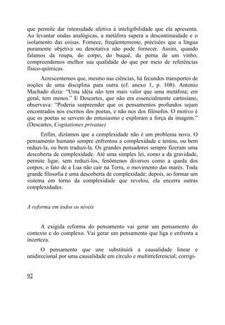 que permite dar intensidade afetiva à inteligibilidade que ela apresenta.
Ao levantar ondas analógicas, a metáfora supera a descontinuidade e o
isolamento das coisas. Fornece, freqüentemente, précisées que a língua
puramente objetiva ou denotativa não pode fornecer. Assim, quando
falamos da roupa, do corpo, do buquê, da perna de um vinho,
compreendemos melhor sua qualidade do que por meio de referências
físico-químicas.
      Acrescentemos que, mesmo nas ciências, há fecundos transportes de
noções de uma disciplina para outra (cf. anexo 1, p. 108). Antonio
Machado dizia: “Uma idéia não tem mais valor que uma metáfora; em
geral, tem menos.” E Descartes, que não era essencialmente cartesiano,
observava: “Poderia surpreender que os pensamentos profundos sejam
encontrados nos escritos dos poetas, e não nos dos filósofos. O motivo é
que os poetas se servem do entusiasmo e exploram a força da imagem.”
(Descartes, Cogitationes privatae)
      Enfim, dizíamos que a complexidade não é um problema novo. O
pensamento humano sempre enfrentou a complexidade e tentou, ou bem
reduzi-la, ou bem traduzi-la. Os grandes pensadores sempre fizeram uma
descoberta de complexidade. Até uma simples lei, como a da gravidade,
permite ligar, sem reduzi-los, fenômenos diversos como a queda dos
corpos, o fato de a Lua não cair na Terra, o movimento das marés. Toda
grande filosofia é uma descoberta de complexidade; depois, ao formar um
sistema em torno da complexidade que revelou, ela encerra outras
complexidades.


A reforma em todos os níveis


      A exigida reforma do pensamento vai gerar um pensamento do
contexto e do complexo. Vai gerar um pensamento que liga e enfrenta a
incerteza.
      O pensamento que une substituirá a causalidade linear e
unidirecional por uma causalidade em círculo e multirreferencial; corrigi-


92
 