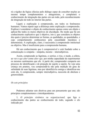 rá a rigidez da lógica clássica pelo diálogo capaz de conceber noções ao
mesmo tempo complementares e antagonistas, e completará o
conhecimento da integração das partes em um todo, pelo reconhecimento
da integração do todo no interior das partes.
      Ligará a explicação à compreensão, em todos os fenômenos
humanos. Vamos repetir aqui a diferença entre explicação e compreensão.
Explicar é considerar o objeto de conhecimento apenas como um objeto e
aplicar-lhe todos os meios objetivos de elucidação. De modo que há um
conhecimento explicativo que é objetivo, isto é, que considera os objetos
dos quais é preciso determinar as formas, as qualidades, as quantidades, e
cujo comportamento conhecemos pela causalidade mecânica e
determinista. A explicação, claro, é necessária à compreensão intelectual
ou objetiva. Mas é insuficiente para a compreensão humana.
    Há um conhecimento que é compreensível e está fundado sobre a
comunicação e a empatia – simpatia, mesmo – intersubjetivas.
      Assim, compreendo as lágrimas, o sorriso, o riso, o medo, a cólera,
ao ver o ego alter como alter ego, por minha capacidade de experimentar
os mesmos sentimentos que ele. A partir daí, compreender comporta um
processo de identificação e de projeção de sujeito a sujeito. Se vejo uma
criança em prantos, vou compreendê-la não pela medição do grau de
salinidade de suas lágrimas, mas por identificá-la comigo e identificar-me
com ela. A compreensão, sempre intersubjetiva, necessita de abertura e
generosidade.


Os sete princípios


      Podemos adiantar sete diretivas para um pensamento que une; são
princípios complementares e interdependentes.
      1. O princípio sistêmico ou organizacional, que liga o
conhecimento das partes ao conhecimento do todo, segundo o elo
indicado por


                                                                       93
 