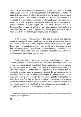 Pascal: “Considero impossível conhecer as partes sem conhecer o todo,
tanto quanto conhecer o todo sem conhecer, particularmente, as partes.” A
idéia sistêmica, oposta à idéia reducionista, é que “o todo é mais do que a
soma das partes”. Do átomo à estrela, da bactéria ao homem e à
sociedade, a organização de um todo produz qualidades ou propriedades
novas, em relação às partes consideradas isoladamente: as emergências.
Assim também, a organização do ser vivo produz qualidades
desconhecidas no que se refere a seus constituintes físico-químicos.
Acrescentemos que o todo é, igualmente, menos que a soma das partes,
cujas qualidades são inibidas pela organização do conjunto.


       2. O princípio “hologrâmico”4 põe em evidência este aparente
paradoxo das organizações complexas, em que não apenas a parte está no
todo, como o todo está inscrito na parte. Assim, cada célula é uma parte
de um todo – o organismo global –, mas também o todo está na parte: a
totalidade do patrimônio genético está presente em cada célula individual;
a sociedade está presente em cada indivíduo, enquanto todo, através de
sua linguagem, sua cultura, suas normas.


      3. O princípio do circuito retroativo, introduzido por Norbert
Wiener, permite o conhecimento dos processos auto-reguladores. Ele
rompe com o princípio da causalidade linear: a causa age sobre o efeito, e
o efeito age sobre a causa, como no sistema de aquecimento, em que o
termostato regula o andamento do aquecedor. Esse mecanismo de
regulação permite, aqui, a autonomia térmica de um apartamento em
relação ao frio externo. De modo mais complexo, “a homoestasia” de um
organismo vivo é um conjunto de processos reguladores baseados em
múltiplas retroações. Em sua forma negativa, o círculo de retroação (ou
feedback) permite reduzir o desvio e, assim, estabilizar um sistema. Em
sua forma positiva, o feedback é um mecanismo amplificador; por
exemplo: a violência de um protagonista provoca
_____________________

4
 Inspirado no holograma, em que cada ponto contém a quase totalidade da informação
do objeto que ele representa.

94
 