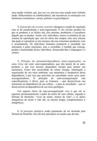uma reação violenta, que, por sua vez, provoca uma reação mais violenta
ainda. Inflacionárias ou estabilizadoras, são incontáveis as retroações nos
fenômenos econômicos, sociais, políticos ou psicológicos.


      4. O princípio do circuito recursivo ultrapassa a noção de regulação
com as de autoprodução e auto-organização. É um circuito gerador em
que os produtos e os efeitos são, eles mesmos, produtores e causadores
daquilo que os produz. Assim, nós, indivíduos, somos os produtos de um
sistema de reprodução que vem do início dos tempos, mas esse sistema
não pode se reproduzir se nós mesmos não nos tornarmos produtores com
o acasalamento. Os indivíduos humanos produzem a sociedade nas
interações e pelas interações, mas a sociedade, à medida que emerge,
produz a humanidade desses indivíduos, fornecendo-lhes a linguagem e a
cultura.


      5. Principio da autonomia/dependência (auto-organização). os
seres vivos são seres auto-organizadores, que não param de se auto-
produzir e, por isso mesmo, despendem energia para manter sua
autonomia. Como têm necessidade de retirar energia, informação e
organização de seu meio ambiente, sua autonomia é inseparável dessa
dependência; é por isso que precisam ser concebidos como seres auto-
ecoorganizadores. O princípio de auto-ecoorganização vale
especificamente, é óbvio, para os humanos – que desenvolvem sua
autonomia na dependência de sua cultura – e para as sociedades – que se
desenvolvem na dependência de seu meio geológico.
     Um aspecto chave da auto-ecoorganização viva é que ela se
regenera permanentemente a partir da morte de suas células, segundo a
fórmula de Heráclito, “viver de morte, morrer de vida”; e as idéias
antagônicas de morte e vida são, ao mesmo tempo, complementares e
antagônicas.


     6. O princípio dialógico acaba justamente de ser ilustrado pela
fórmula de Heráclito. Ele une dois princípios ou noções que deviam


                                                                        95
 
