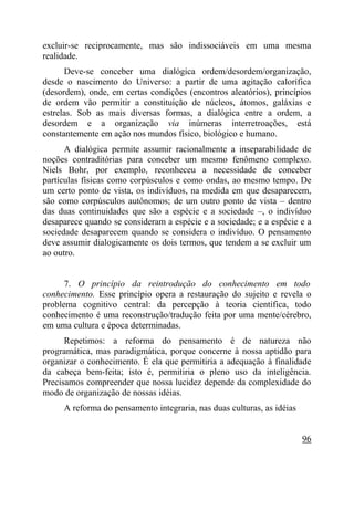 excluir-se reciprocamente, mas são indissociáveis em uma mesma
realidade.
      Deve-se conceber uma dialógica ordem/desordem/organização,
desde o nascimento do Universo: a partir de uma agitação calorífica
(desordem), onde, em certas condições (encontros aleatórios), princípios
de ordem vão permitir a constituição de núcleos, átomos, galáxias e
estrelas. Sob as mais diversas formas, a dialógica entre a ordem, a
desordem e a organização via inúmeras interretroações, está
constantemente em ação nos mundos físico, biológico e humano.
      A dialógica permite assumir racionalmente a inseparabilidade de
noções contraditórias para conceber um mesmo fenômeno complexo.
Niels Bohr, por exemplo, reconheceu a necessidade de conceber
partículas físicas como corpúsculos e como ondas, ao mesmo tempo. De
um certo ponto de vista, os indivíduos, na medida em que desaparecem,
são como corpúsculos autônomos; de um outro ponto de vista – dentro
das duas continuidades que são a espécie e a sociedade –, o indivíduo
desaparece quando se consideram a espécie e a sociedade; e a espécie e a
sociedade desaparecem quando se considera o indivíduo. O pensamento
deve assumir dialogicamente os dois termos, que tendem a se excluir um
ao outro.


      7. O princípio da reintrodução do conhecimento em todo
conhecimento. Esse princípio opera a restauração do sujeito e revela o
problema cognitivo central: da percepção à teoria científica, todo
conhecimento é uma reconstrução/tradução feita por uma mente/cérebro,
em uma cultura e época determinadas.
      Repetimos: a reforma do pensamento é de natureza não
programática, mas paradigmática, porque concerne à nossa aptidão para
organizar o conhecimento. É ela que permitiria a adequação à finalidade
da cabeça bem-feita; isto é, permitiria o pleno uso da inteligência.
Precisamos compreender que nossa lucidez depende da complexidade do
modo de organização de nossas idéias.
     A reforma do pensamento integraria, nas duas culturas, as idéias


                                                                        96
 