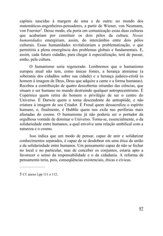 capitais nascidas à margem de uma e de outra: no mundo dos
matemáticos-engenheiros-pensadores, a partir de Wiener, von Neumann,
von Foerster5. Desse modo, ela poria em comunicação essas duas culturas
que acabariam por constituir os dois pólos da cultura. Novas
humanidades emergiriam, assim, do intercâmbio entre dois pólos
culturais. Essas humanidades revitalizariam a problematização, o que
permitiria a plena emergência dos problemas globais e fundamentais. E,
assim, cada futuro cidadão, para chegar à especialização, terá de passar,
então, pela cultura.
      O humanismo seria regenerado. Lembremos que o humanismo
europeu atual não tem, como únicas fontes, a herança ateniense (a
soberania dos cidadãos sobre sua cidade) e a herança judaico-cristã (o
homem à imagem de Deus, Deus que adquire a carne e a forma humanas).
Recebeu a contribuição de quatro descobertas oriundas das ciências, que
situam o ser humano no mundo destruindo qualquer antropocentrismo. É
Copérnico quem retira do homem o privilégio de ser o centro do
Universo. É Darwin quem o torna descendente do antropóide, e não
criatura à imagem de seu Criador. É Freud quem dessacraliza o espírito
humano, e, finalmente, é Hubble quem nos exila nas periferias mais
afastadas do cosmo. O humanismo já não poderia ser o portador da
orgulhosa vontade de dominar o Universo. Torna-se, essencialmente, o da
solidariedade entre humanos, a qual envolve uma relação umbilical com a
natureza e o cosmo.
      Isso indica que um modo de pensar, capaz de unir e solidarizar
conhecimentos separados, é capaz de se desdobrar em uma ética da união
e da solidariedade entre humanos. Um pensamento capaz de não se fechar
no local e no particular, mas de conceber os conjuntos, estaria apto a
favorecer o senso da responsabilidade e o da cidadania. A reforma de
pensamento teria, pois, conseqüências existenciais, éticas e cívicas.
_____________________


5 Cf. anexo l.pp 111 e 112.




                                                                      97
 