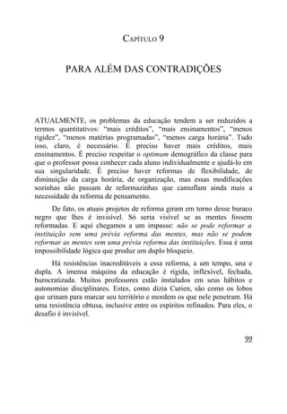 CAPÍTULO 9


          PARA ALÉM DAS CONTRADIÇÕES




ATUALMENTE, os problemas da educação tendem a ser reduzidos a
termos quantitativos: “mais créditos”, “mais ensinamentos”, “menos
rigidez”, “menos matérias programadas”, “menos carga horária”. Tudo
isso, claro, é necessário. É preciso haver mais créditos, mais
ensinamentos. É preciso respeitar o optimum demográfico da classe para
que o professor possa conhecer cada aluno individualmente e ajudá-lo em
sua singularidade. É preciso haver reformas de flexibilidade, de
diminuição da carga horária, de organização, mas essas modificações
sozinhas não passam de reformazinhas que camuflam ainda mais a
necessidade da reforma de pensamento.
       De fato, os atuais projetos de reforma giram em torno desse buraco
negro que lhes é invisível. Só seria visível se as mentes fossem
reformadas. E aqui chegamos a um impasse: não se pode reformar a
instituição sem uma prévia reforma das mentes, mas não se podem
reformar as mentes sem uma prévia reforma das instituições. Essa é uma
impossibilidade lógica que produz um duplo bloqueio.
      Há resistências inacreditáveis a essa reforma, a um tempo, una e
dupla. A imensa máquina da educação é rígida, inflexível, fechada,
burocratizada. Muitos professores estão instalados em seus hábitos e
autonomias disciplinares. Estes, como dizia Curien, são como os lobos
que urinam para marcar seu território e mordem os que nele penetram. Há
uma resistência obtusa, inclusive entre os espíritos refinados. Para eles, o
desafio é invisível.


                                                                         99
 