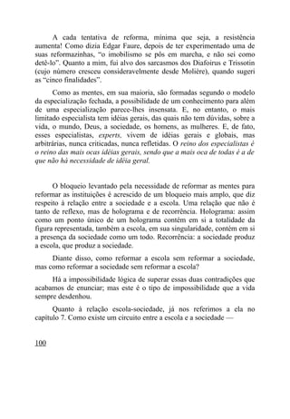 A cada tentativa de reforma, mínima que seja, a resistência
aumenta! Como dizia Edgar Faure, depois de ter experimentado uma de
suas reformazinhas, “o imobilismo se pôs em marcha, e não sei como
detê-lo”. Quanto a mim, fui alvo dos sarcasmos dos Diafoirus e Trissotin
(cujo número cresceu consideravelmente desde Molière), quando sugeri
as “cinco finalidades”.
      Como as mentes, em sua maioria, são formadas segundo o modelo
da especialização fechada, a possibilidade de um conhecimento para além
de uma especialização parece-lhes insensata. E, no entanto, o mais
limitado especialista tem idéias gerais, das quais não tem dúvidas, sobre a
vida, o mundo, Deus, a sociedade, os homens, as mulheres. E, de fato,
esses especialistas, experts, vivem de idéias gerais e globais, mas
arbitrárias, nunca criticadas, nunca refletidas. O reino dos especialistas é
o reino das mais ocas idéias gerais, sendo que a mais oca de todas é a de
que não há necessidade de idéia geral.


      O bloqueio levantado pela necessidade de reformar as mentes para
reformar as instituições é acrescido de um bloqueio mais amplo, que diz
respeito à relação entre a sociedade e a escola. Uma relação que não é
tanto de reflexo, mas de holograma e de recorrência. Holograma: assim
como um ponto único de um holograma contém em si a totalidade da
figura representada, também a escola, em sua singularidade, contém em si
a presença da sociedade como um todo. Recorrência: a sociedade produz
a escola, que produz a sociedade.
     Diante disso, como reformar a escola sem reformar a sociedade,
mas como reformar a sociedade sem reformar a escola?
     Há a impossibilidade lógica de superar essas duas contradições que
acabamos de enunciar; mas este é o tipo de impossibilidade que a vida
sempre desdenhou.
      Quanto à relação escola-sociedade, já nos referimos a ela no
capítulo 7. Como existe um circuito entre a escola e a sociedade —


100
 