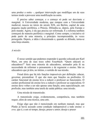 uma produz a outra –, qualquer intervenção que modifique um de seus
termos tende a provocar uma modificação na outra.
      É preciso saber começar, e o começo só pode ser desviante e
marginal. A Universidade moderna, que rompeu com a Universidade
medieval, nasceu no início do século XIX, em Berlim, capital de uma
pequena nação periférica, a Prússia. Difundiu-se, depois, pela Europa e
pelo mundo. Agora, é ela que precisa ser reformada. E a reforma também
começará de maneira periférica e marginal. Como sempre, a iniciativa só
pode partir de uma minoria, a princípio incompreendida, às vezes
perseguida. Depois, a idéia é disseminada e, quando se difunde, torna-se
uma força atuante.


A missão


     É nesse sentido que podemos responder à questão colocada por Karl
Marx, em uma de suas teses sobre Feuerbach: “Quem educará os
educadores?” Será uma minoria de educadores, animados pela fé na
necessidade de reformar o pensamento e de regenerar o ensino. São os
educadores que já têm, no íntimo, o sentido de sua missão.
      Freud dizia que há três funções impossíveis por definição: educar,
governar, psicanalisar. É que são mais que funções ou profissões. O
caráter funcional do ensino leva a reduzir o professor ao funcionário. O
caráter profissional do ensino leva a reduzir o professor ao especialista. O
ensino deve voltar a ser não apenas uma função, uma especialização, um
profissão, mas também uma tarefa de saúde pública: uma missão.
      Uma missão de transmissão.
     A transmissão exige, evidentemente, competência, mas também
requer, além de uma técnica, uma arte.
      Exige algo que não é mencionado em nenhum manual, mas que
Platão já havia acusado como condição indispensável a todo ensino: o
eros, que é, a um só tempo, desejo, prazer e amor; desejo e prazer


                                                                        101
 