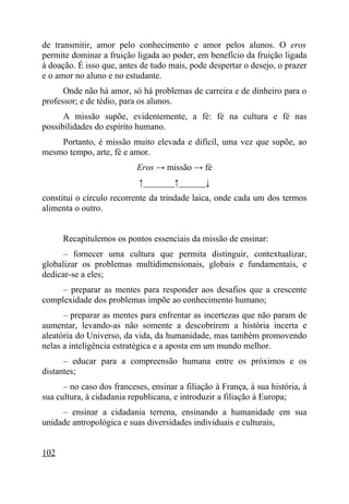 de transmitir, amor pelo conhecimento e amor pelos alunos. O eros
permite dominar a fruição ligada ao poder, em benefício da fruição ligada
à doação. É isso que, antes de tudo mais, pode despertar o desejo, o prazer
e o amor no aluno e no estudante.
      Onde não há amor, só há problemas de carreira e de dinheiro para o
professor; e de tédio, para os alunos.
      A missão supõe, evidentemente, a fé: fé na cultura e fé nas
possibilidades do espírito humano.
    Portanto, é missão muito elevada e difícil, uma vez que supõe, ao
mesmo tempo, arte, fé e amor.
                           Eros → missão → fé
                            ↑_______↑______↓
constitui o círculo recorrente da trindade laica, onde cada um dos termos
alimenta o outro.


      Recapitulemos os pontos essenciais da missão de ensinar:
      – fornecer uma cultura que permita distinguir, contextualizar,
globalizar os problemas multidimensionais, globais e fundamentais, e
dedicar-se a eles;
     – preparar as mentes para responder aos desafios que a crescente
complexidade dos problemas impõe ao conhecimento humano;
      – preparar as mentes para enfrentar as incertezas que não param de
aumentar, levando-as não somente a descobrirem a história incerta e
aleatória do Universo, da vida, da humanidade, mas também promovendo
nelas a inteligência estratégica e a aposta em um mundo melhor.
      – educar para a compreensão humana entre os próximos e os
distantes;
      – no caso dos franceses, ensinar a filiação à França, à sua história, à
sua cultura, à cidadania republicana, e introduzir a filiação à Europa;
     – ensinar a cidadania terrena, ensinando a humanidade em sua
unidade antropológica e suas diversidades individuais e culturais,


102
 