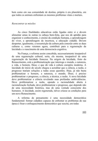 bem como em sua comunidade de destino, própria à era planetária, em
que todos os animais enfrentam os mesmos problemas vitais e mortais.


Reencontrar as missões


      As cinco finalidades educativas estão ligadas entre si e devem
alimentar umas às outras (a cabeça bem-feita, que nos dá aptidão para
organizar o conhecimento, o ensino da condição humana, a aprendizagem
do viver, a aprendizagem da incerteza, a educação cidadã). Devem
despertar, igualmente, a ressurreição da cultura pela conexão entre as duas
culturas e, como veremos agora, contribuir para a regeneração da
laicidade e o nascimento de uma democracia cognitiva.
      Na França, a reforma assim concebida, necessariamente inseparável
de uma regeneração cultural, seria, ela mesma, inseparável de uma
regeneração da laicidade francesa. Na origem da laicidade, fruto do
Renascimento, está a problematização que interroga o mundo, a natureza,
a vida, o homem, Deus; e que dá vida à cultura européia moderna. A
laicidade do início do século chegou a acreditar que a ciência, a razão, o
progresso trariam soluções a todas essas questões. Hoje, já não basta
problematizar o homem, a natureza, o mundo, Deus; é preciso
problematizar o progresso, a ciência, a técnica, a razão. A nova laicidade
deve problematizar a ciência revelando suas profundas ambivalências.
Deve problematizar a razão, opondo a racionalidade aberta à
racionalização fechada; deve problematizar o progresso, que depende não
de uma necessidade histórica, mas de uma vontade consciente dos
humanos. A laicidade, assim regenerada, talvez criasse as condições para
um novo Renascimento.
     A reforma de pensamento é uma necessidade democrática
fundamental: formar cidadãos capazes de enfrentar os problemas de sua
época é frear o enfraquecimento democrático que suscita, em todas


                                                                       103
 