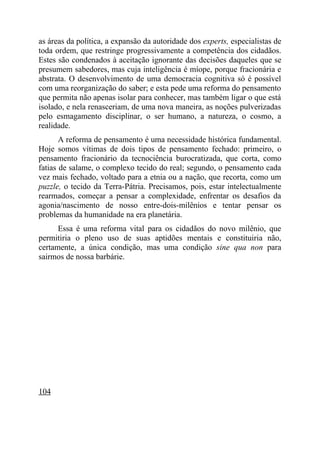 as áreas da política, a expansão da autoridade dos experts, especialistas de
toda ordem, que restringe progressivamente a competência dos cidadãos.
Estes são condenados à aceitação ignorante das decisões daqueles que se
presumem sabedores, mas cuja inteligência é míope, porque fracionária e
abstrata. O desenvolvimento de uma democracia cognitiva só é possível
com uma reorganização do saber; e esta pede uma reforma do pensamento
que permita não apenas isolar para conhecer, mas também ligar o que está
isolado, e nela renasceriam, de uma nova maneira, as noções pulverizadas
pelo esmagamento disciplinar, o ser humano, a natureza, o cosmo, a
realidade.
       A reforma de pensamento é uma necessidade histórica fundamental.
Hoje somos vítimas de dois tipos de pensamento fechado: primeiro, o
pensamento fracionário da tecnociência burocratizada, que corta, como
fatias de salame, o complexo tecido do real; segundo, o pensamento cada
vez mais fechado, voltado para a etnia ou a nação, que recorta, como um
puzzle, o tecido da Terra-Pátria. Precisamos, pois, estar intelectualmente
rearmados, começar a pensar a complexidade, enfrentar os desafios da
agonia/nascimento de nosso entre-dois-milênios e tentar pensar os
problemas da humanidade na era planetária.
      Essa é uma reforma vital para os cidadãos do novo milênio, que
permitiria o pleno uso de suas aptidões mentais e constituiria não,
certamente, a única condição, mas uma condição sine qua non para
sairmos de nossa barbárie.




104
 