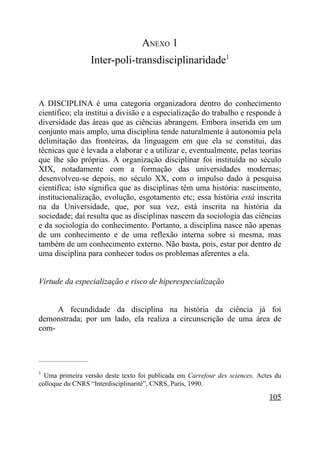 ANEXO 1
                        Inter-poli-transdisciplinaridade1


A DISCIPLINA é uma categoria organizadora dentro do conhecimento
científico; ela institui a divisão e a especialização do trabalho e responde à
diversidade das áreas que as ciências abrangem. Embora inserida em um
conjunto mais amplo, uma disciplina tende naturalmente à autonomia pela
delimitação das fronteiras, da linguagem em que ela se constitui, das
técnicas que é levada a elaborar e a utilizar e, eventualmente, pelas teorias
que lhe são próprias. A organização disciplinar foi instituída no século
XIX, notadamente com a formação das universidades modernas;
desenvolveu-se depois, no século XX, com o impulso dado à pesquisa
científica; isto significa que as disciplinas têm uma história: nascimento,
institucionalização, evolução, esgotamento etc; essa história está inscrita
na da Universidade, que, por sua vez, está inscrita na história da
sociedade; daí resulta que as disciplinas nascem da sociologia das ciências
e da sociologia do conhecimento. Portanto, a disciplina nasce não apenas
de um conhecimento e de uma reflexão interna sobre si mesma, mas
também de um conhecimento externo. Não basta, pois, estar por dentro de
uma disciplina para conhecer todos os problemas aferentes a ela.


Virtude da especialização e risco de hiperespecialização


     A fecundidade da disciplina na história da ciência já foi
demonstrada; por um lado, ela realiza a circunscrição de uma área de
com-


_____________________

1
  Uma primeira versão deste texto foi publicada em Carrefour des sciences, Actes du
colloque du CNRS “Interdisciplinarité”, CNRS, Paris, 1990.

                                                                              105
 