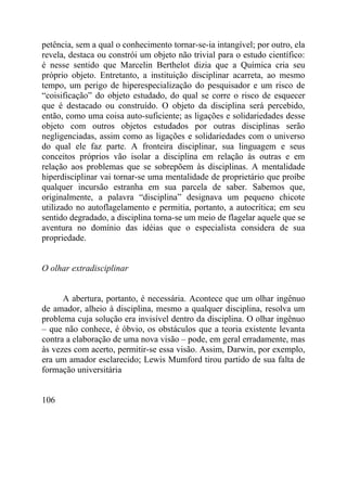 petência, sem a qual o conhecimento tornar-se-ia intangível; por outro, ela
revela, destaca ou constrói um objeto não trivial para o estudo científico:
é nesse sentido que Marcelin Berthelot dizia que a Química cria seu
próprio objeto. Entretanto, a instituição disciplinar acarreta, ao mesmo
tempo, um perigo de hiperespecialização do pesquisador e um risco de
“coisificação” do objeto estudado, do qual se corre o risco de esquecer
que é destacado ou construído. O objeto da disciplina será percebido,
então, como uma coisa auto-suficiente; as ligações e solidariedades desse
objeto com outros objetos estudados por outras disciplinas serão
negligenciadas, assim como as ligações e solidariedades com o universo
do qual ele faz parte. A fronteira disciplinar, sua linguagem e seus
conceitos próprios vão isolar a disciplina em relação às outras e em
relação aos problemas que se sobrepõem às disciplinas. A mentalidade
hiperdisciplinar vai tornar-se uma mentalidade de proprietário que proíbe
qualquer incursão estranha em sua parcela de saber. Sabemos que,
originalmente, a palavra “disciplina” designava um pequeno chicote
utilizado no autoflagelamento e permitia, portanto, a autocrítica; em seu
sentido degradado, a disciplina torna-se um meio de flagelar aquele que se
aventura no domínio das idéias que o especialista considera de sua
propriedade.


O olhar extradisciplinar


      A abertura, portanto, é necessária. Acontece que um olhar ingênuo
de amador, alheio à disciplina, mesmo a qualquer disciplina, resolva um
problema cuja solução era invisível dentro da disciplina. O olhar ingênuo
– que não conhece, é óbvio, os obstáculos que a teoria existente levanta
contra a elaboração de uma nova visão – pode, em geral erradamente, mas
às vezes com acerto, permitir-se essa visão. Assim, Darwin, por exemplo,
era um amador esclarecido; Lewis Mumford tirou partido de sua falta de
formação universitária


106
 