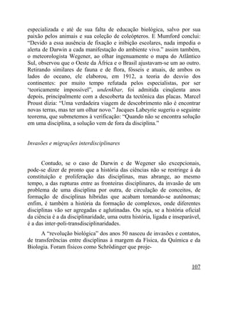 especializada e até de sua falta de educação biológica, salvo por sua
paixão pelos animais e sua coleção de coleópteros. E Mumford conclui:
“Devido a essa ausência de fixação e inibição escolares, nada impedia o
alerta de Darwin a cada manifestação do ambiente vivo.” assim também,
o meteorologista Wegener, ao olhar ingenuamente o mapa do Atlântico
Sul, observou que o Oeste da África e o Brasil ajustavam-se um ao outro.
Retirando similares de fauna e de flora, fósseis e atuais, de ambos os
lados do oceano, ele elaborou, em 1912, a teoria do desvio dos
continentes: por muito tempo refutada pelos especialistas, por ser
‘teoricamente impossível”, undenkbar, foi admitida cinqüenta anos
depois, principalmente com a descoberta da tectônica das placas. Marcel
Proust dizia: “Uma verdadeira viagem de descobrimento não é encontrar
novas terras, mas ter um olhar novo.” Jacques Labeyrie sugeriu o seguinte
teorema, que submetemos à verificação: “Quando não se encontra solução
em uma disciplina, a solução vem de fora da disciplina.”


Invasões e migrações interdisciplinares


      Contudo, se o caso de Darwin e de Wegener são excepcionais,
pode-se dizer de pronto que a história das ciências não se restringe à da
constituição e proliferação das disciplinas, mas abrange, ao mesmo
tempo, a das rupturas entre as fronteiras disciplinares, da invasão de um
problema de uma disciplina por outra, de circulação de conceitos, de
formação de disciplinas híbridas que acabam tornando-se autônomas;
enfim, é também a história da formação de complexos, onde diferentes
disciplinas vão ser agregadas e aglutinadas. Ou seja, se a história oficial
da ciência é a da disciplinaridade, uma outra história, ligada e inseparável,
é a das inter-poli-transdisciplinaridades.
      A “revolução biológica” dos anos 50 nasceu de invasões e contatos,
de transferências entre disciplinas à margem da Física, da Química e da
Biologia. Foram físicos como Schrödinger que proje-


                                                                         107
 