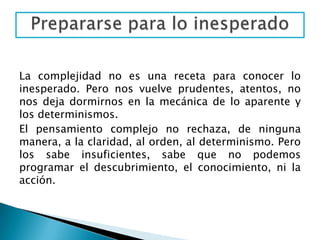 Principio de reintroducción del sujeto cognoscente en el conocimiento.SISTÉMICO u ORGANIZACIONALPermite relacionar el conocimiento de las partes con el todo y viceversa. El todo es más que la suma de las partes o sea que ofrece fenómenos cualitativamente nuevos, emergencias. Pero también es menos que esa suma (cualidades inhibidas o restringidas por la retroacción organizacional del todo sobre las partes).Podemos ejemplificar este principio con influencia de la teoría de la Gestalt (de la forma): El grupo es más que la suma de las partes, dando cuenta así que éste no se agota sumando los miembros, el grupo es algo más, es algo distinto, es un plus. Del pensamiento estructuralista proviene la designación miembro, como algo que forma parte de un todo, de un grupo que era por algunos teóricos entendido como un organismo, un cuerpo.Entonces ese conjunto u organización tiene características propias; pero a su vez, cada persona (miembro) también tiene características propias que las conserva en el grupo, no se subsume a él. En el grupo el sujeto no desaparece.