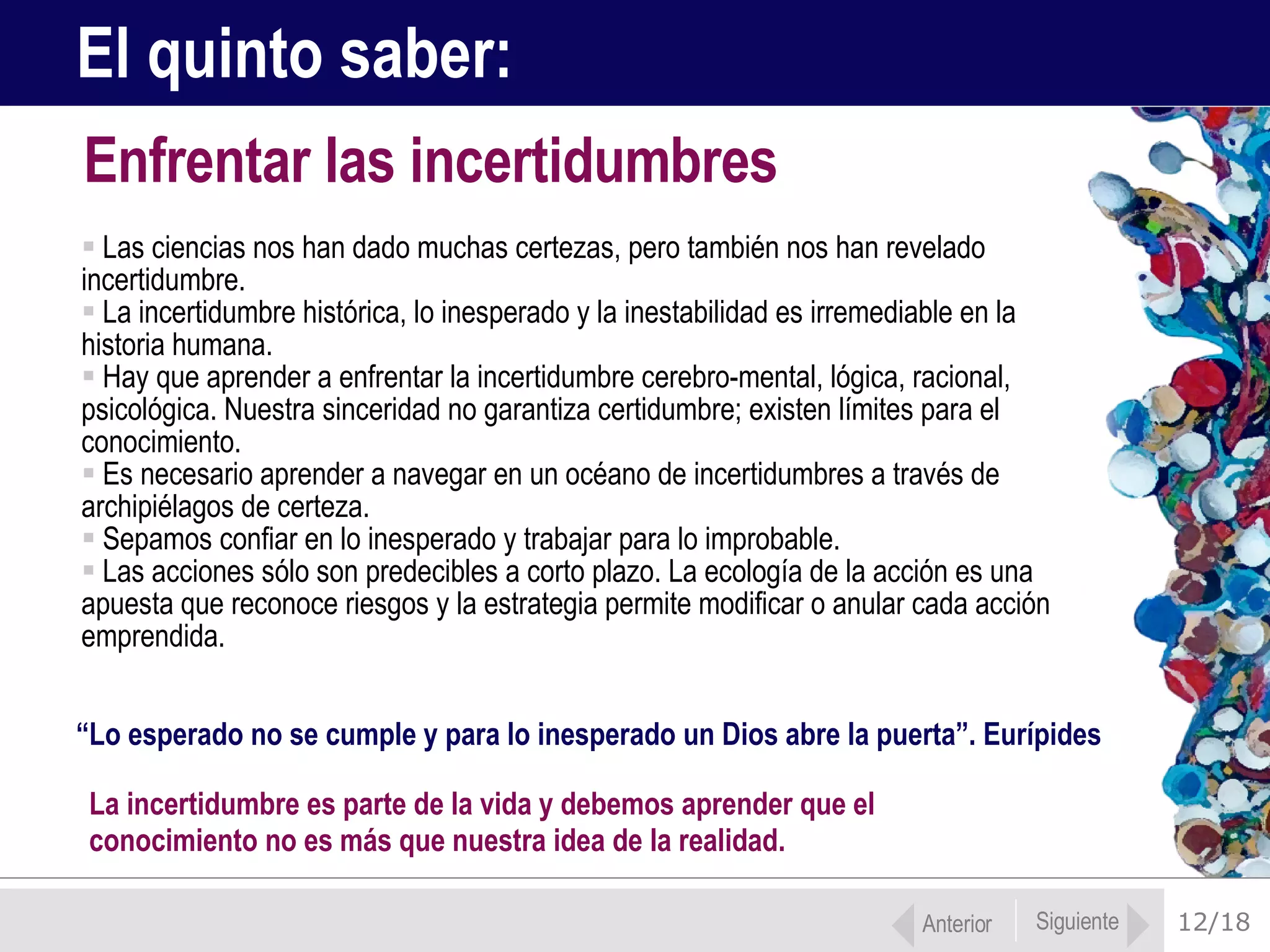 12/18 Las ciencias nos han dado muchas certezas, pero también nos han revelado incertidumbre.  La incertidumbre histórica, lo inesperado y la inestabilidad es irremediable en la  historia humana. Hay que aprender a enfrentar la incertidumbre cerebro-mental, lógica, racional, psicológica. Nuestra sinceridad no garantiza certidumbre; existen límites para el conocimiento.  Es necesario aprender a navegar en un océano de incertidumbres a través de archipiélagos de certeza.  Sepamos confiar en lo inesperado y trabajar para lo improbable.  Las acciones sólo son predecibles a corto plazo. La ecología de la acción es una apuesta que reconoce riesgos y la estrategia permite modificar o anular cada acción emprendida. Enfrentar las incertidumbres El quinto saber:  “ Lo esperado no se cumple y para lo inesperado un Dios abre la puerta”. Eurípides La incertidumbre es parte de la vida y debemos aprender que el  conocimiento no es más que nuestra idea de la realidad.  Anterior Siguiente 