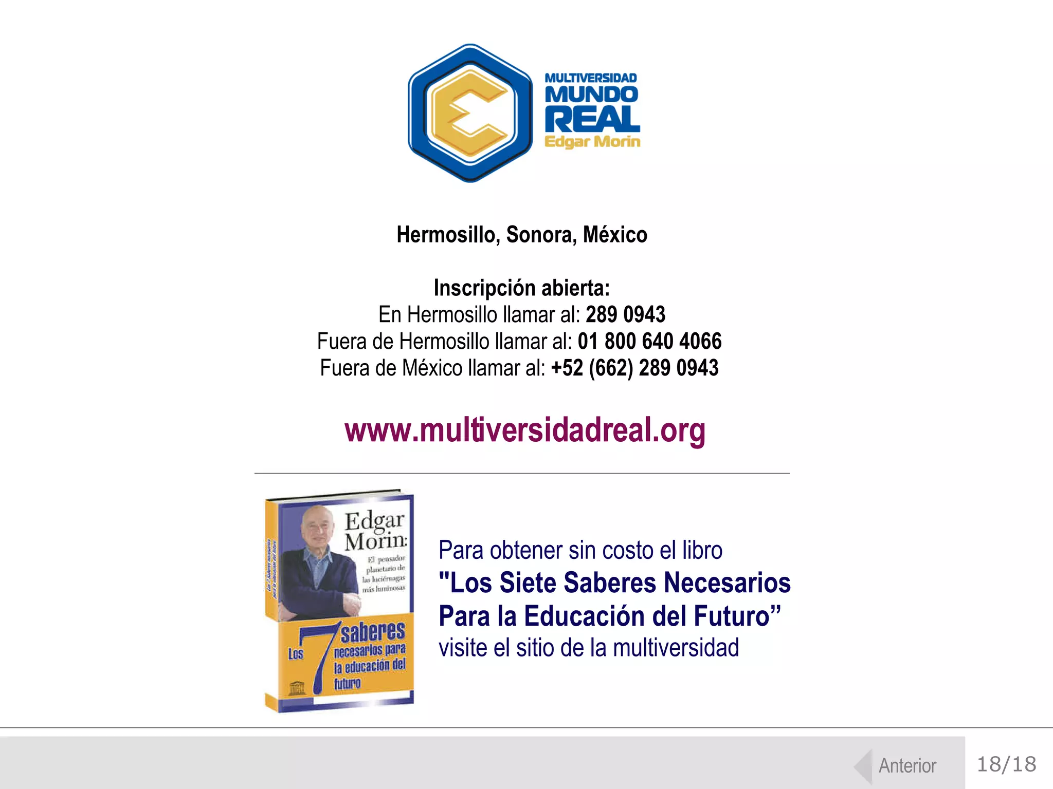 18/18 Hermosillo, Sonora, México Inscripción abierta: En Hermosillo llamar al:  289 0943  Fuera de Hermosillo llamar al:  01 800 640 4066   Fuera de México llamar al:  +52 (662) 289 0943   www.multiversidadreal.org Para obtener sin costo el libro   &quot;Los Siete Saberes Necesarios Para la Educación del Futuro” visite el sitio de la multiversidad Anterior 