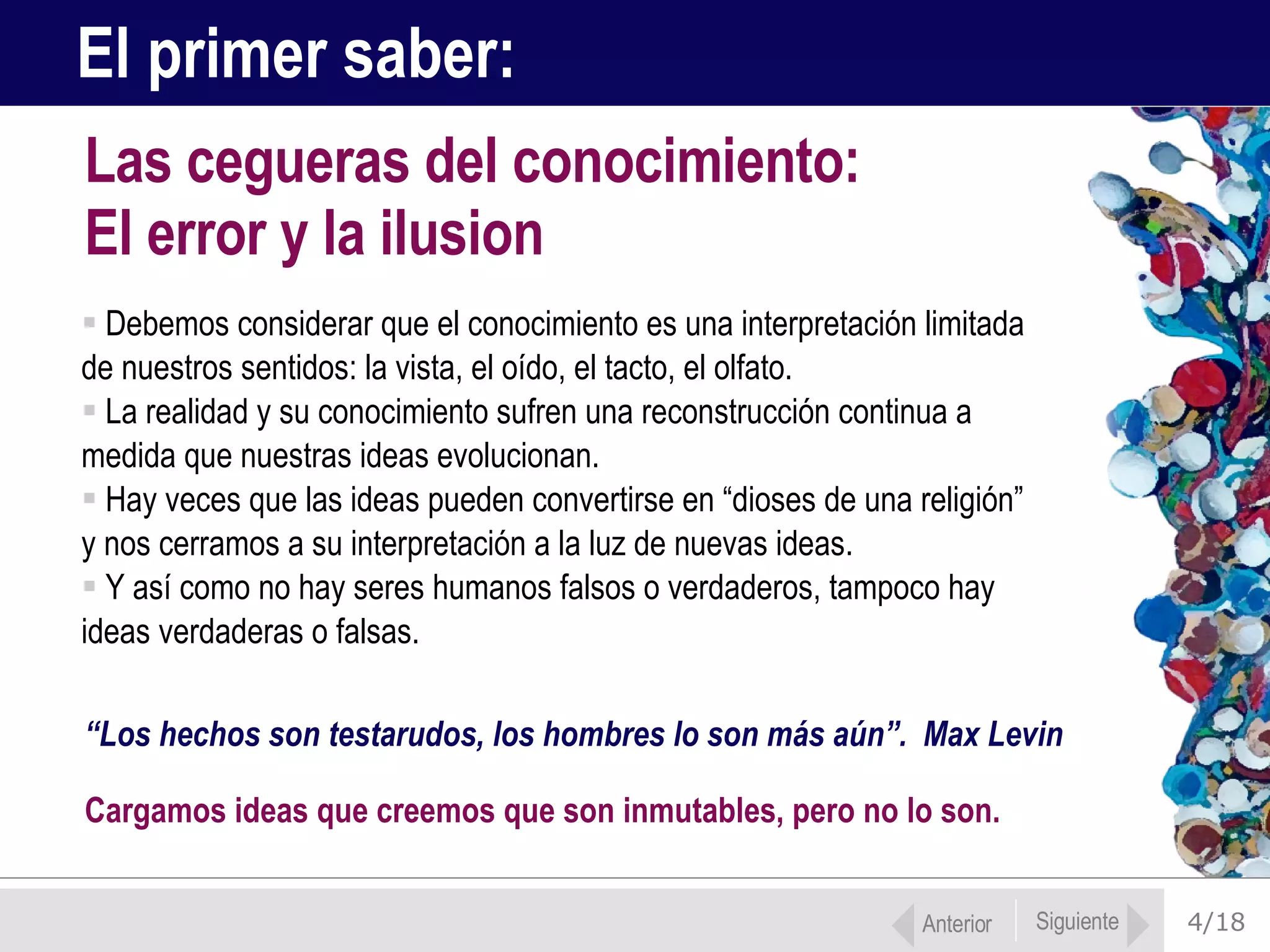 4/18 Debemos considerar que el conocimiento es una interpretación limitada  de nuestros sentidos: la vista, el oído, el tacto, el olfato. La realidad y su conocimiento sufren una reconstrucción continua a  medida que nuestras ideas evolucionan. Hay veces que las ideas pueden convertirse en “dioses de una religión”  y nos cerramos a su interpretación a la luz de nuevas ideas.  Y así como no hay seres humanos falsos o verdaderos, tampoco hay  ideas verdaderas o falsas.  Las cegueras del conocimiento:  El error y la ilusion El primer saber: “ Los hechos son testarudos, los hombres lo son más aún”.  Max Levin  Cargamos ideas que creemos que son inmutables, pero no lo son. Anterior Siguiente 
