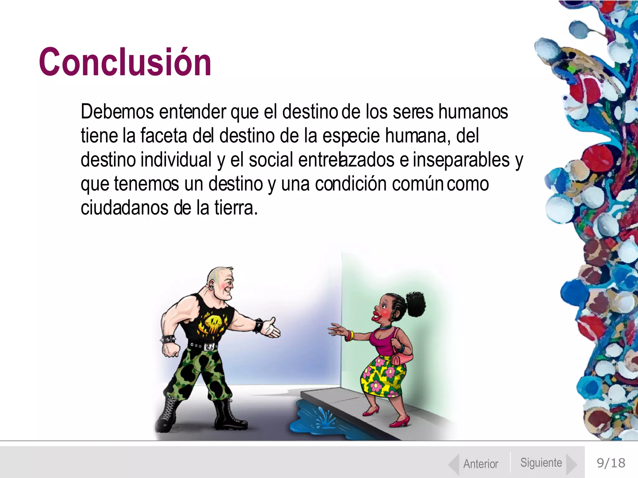 9/18 Debemos entender que el destino de los seres humanos tiene la faceta del destino de la especie humana, del destino individual y el social entrelazados e inseparables y que tenemos un destino y una condición común como ciudadanos de la tierra.  Conclusión Anterior Siguiente 