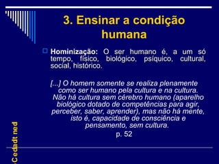 3. Ensinar a condição
humana
 Hominização: O ser humano é, a um só

C e da dt ne d
i
I

tempo, físico, biológico, psíquico, cultural,
social, histórico.

[...] O homem somente se realiza plenamente
como ser humano pela cultura e na cultura.
Não há cultura sem cérebro humano (aparelho
biológico dotado de competências para agir,
perceber, saber, aprender), mas não há mente,
isto é, capacidade de consciência e
pensamento, sem cultura.
p. 52

 