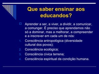 Que saber ensinar aos
educandos?


1.
2.
3.
4.

Aprender a ser, a viver, a dividir, a comunicar,
a comungar. É preciso que aprendamos não
só a dominar, mas a melhorar, a compreender
e a inscrever em cada um de nós:
Consciência antropológica (diversidade
cultural dos povos);
Consciência ecológica;
Consciência cívica terrena;
Consciência espiritual da condição humana.

 