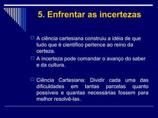 5. Enfrentar as incertezas
 A ciência cartesiana construiu a idéia de que

tudo que é científico pertence ao reino da
certeza.
 A incerteza pode comandar o avanço do saber
e da cultura.
 Ciência

Cartesiana: Dividir cada uma das
dificuldades em tantas parcelas quanto
possíveis e quantas necessárias fossem para
melhor resolvê-las.

 
