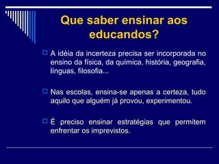 Que saber ensinar aos
educandos?
 A idéia da incerteza precisa ser incorporada no

ensino da física, da química, história, geografia,
línguas, filosofia...
 Nas escolas, ensina-se apenas a certeza, tudo

aquilo que alguém já provou, experimentou.
 É preciso ensinar estratégias que permitem

enfrentar os imprevistos.

 