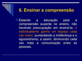 6. Ensinar a compreensão
 Estando

a
educação
para
a
compreensão ausente no ensino, não
havendo preocupação em ensiná-la, o
individualismo ganha um espaço cada
vez maior, aumentando a indiferença e o
egocentrismo, e assim, diminuindo cada
vez mais a comunicação entre as
pessoas.

 