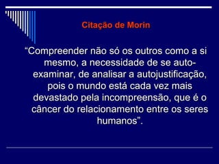 Citação de Morin

“Compreender não só os outros como a si
mesmo, a necessidade de se autoexaminar, de analisar a autojustificação,
pois o mundo está cada vez mais
devastado pela incompreensão, que é o
câncer do relacionamento entre os seres
humanos”.

 