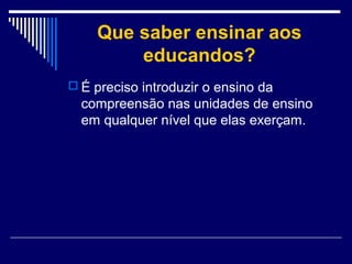 Que saber ensinar aos
educandos?
 É preciso introduzir o ensino da

compreensão nas unidades de ensino
em qualquer nível que elas exerçam.

 