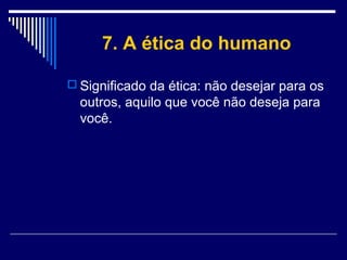 7. A ética do humano
 Significado da ética: não desejar para os

outros, aquilo que você não deseja para
você.

 