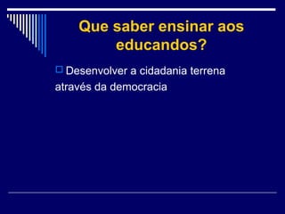 Que saber ensinar aos
educandos?
 Desenvolver a cidadania terrena

através da democracia

 