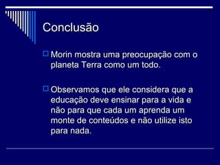 Conclusão
 Morin mostra uma preocupação com o

planeta Terra como um todo.
 Observamos que ele considera que a

educação deve ensinar para a vida e
não para que cada um aprenda um
monte de conteúdos e não utilize isto
para nada.

 