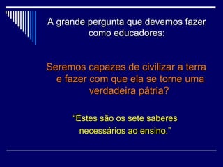 A grande pergunta que devemos fazer
como educadores:

Seremos capazes de civilizar a terra
e fazer com que ela se torne uma
verdadeira pátria?
“Estes são os sete saberes
necessários ao ensino.”

 