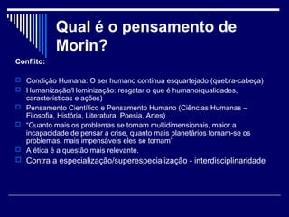 Qual é o pensamento de
Morin?
Conflito:
 Condição Humana: O ser humano continua esquartejado (quebra-cabeça)
 Humanização/Hominização: resgatar o que é humano(qualidades,

características e ações)
 Pensamento Científico e Pensamento Humano (Ciências Humanas –
Filosofia, História, Literatura, Poesia, Artes)
 “Quanto mais os problemas se tornam multidimensionais, maior a
incapacidade de pensar a crise, quanto mais planetários tornam-se os
problemas, mais impensáveis eles se tornam”
 A ética é a questão mais relevante.

 Contra a especialização/superespecialização - interdisciplinaridade

 