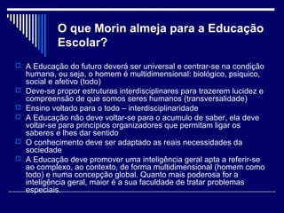 O que Morin almeja para a Educação
Escolar?
 A Educação do futuro deverá ser universal e centrar-se na condição







humana, ou seja, o homem é multidimensional: biológico, psiquico,
social e afetivo (todo)
Deve-se propor estruturas interdisciplinares para trazerem lucidez e
compreensão de que somos seres humanos (transversalidade)
Ensino voltado para o todo – interdisciplinaridade
A Educação não deve voltar-se para o acumulo de saber, ela deve
voltar-se para princípios organizadores que permitam ligar os
saberes e lhes dar sentido
O conhecimento deve ser adaptado as reais necessidades da
sociedade
A Educação deve promover uma inteligência geral apta a referir-se
ao complexo, ao contexto, de forma multidimensional (homem como
todo) e numa concepção global. Quanto mais poderosa for a
inteligência geral, maior é a sua faculdade de tratar problemas
especiais.

 