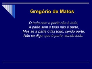 Gregório de Matos
O todo sem a parte não é todo,
A parte sem o todo não é parte,
Mas se a parte o faz todo, sendo parte,
Não se diga, que é parte, sendo todo.

 