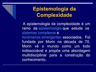 Epistemologia da
Complexidade
A epistemologia da complexidade é um
ramo da epistemologia que estuda os
sistemas complexos e
fenômenos emergentes associados. Foi
fundada por Morin na década de 70.
Morin vê o mundo como um todo
indissociável e propõe uma abordagem
multidisciplinar para a construção do
conhecimento.

 