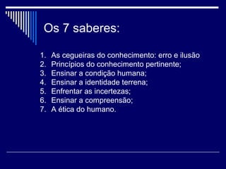 Os 7 saberes:
1.
2.
3.
4.
5.
6.
7.

As cegueiras do conhecimento: erro e ilusão
Princípios do conhecimento pertinente;
Ensinar a condição humana;
Ensinar a identidade terrena;
Enfrentar as incertezas;
Ensinar a compreensão;
A ética do humano.

 