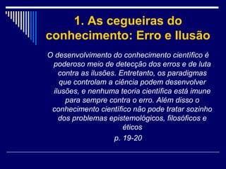 1. As cegueiras do
conhecimento: Erro e Ilusão
O desenvolvimento do conhecimento científico é
poderoso meio de detecção dos erros e de luta
contra as ilusões. Entretanto, os paradigmas
que controlam a ciência podem desenvolver
ilusões, e nenhuma teoria científica está imune
para sempre contra o erro. Além disso o
conhecimento científico não pode tratar sozinho
dos problemas epistemológicos, filosóficos e
éticos
p. 19-20

 