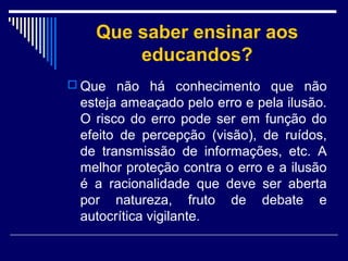 Que saber ensinar aos
educandos?
 Que não há conhecimento que não

esteja ameaçado pelo erro e pela ilusão.
O risco do erro pode ser em função do
efeito de percepção (visão), de ruídos,
de transmissão de informações, etc. A
melhor proteção contra o erro e a ilusão
é a racionalidade que deve ser aberta
por natureza, fruto de debate e
autocrítica vigilante.

 