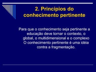 2. Princípios do
conhecimento pertinente
Para que o conhecimento seja pertinente a
educação deve tornar o contexto, o
global, o multidimensional e o complexo
O conhecimento pertinente é uma idéia
contra a fragmentação.

 