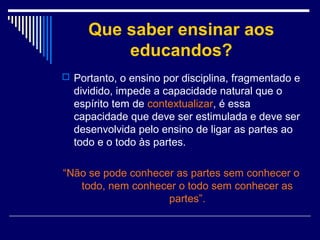 Que saber ensinar aos
educandos?
 Portanto, o ensino por disciplina, fragmentado e

dividido, impede a capacidade natural que o
espírito tem de contextualizar, é essa
capacidade que deve ser estimulada e deve ser
desenvolvida pelo ensino de ligar as partes ao
todo e o todo às partes.
“Não se pode conhecer as partes sem conhecer o
todo, nem conhecer o todo sem conhecer as
partes”.

 